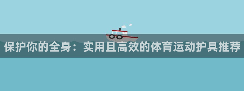 杏宇招商：保护你的全身：实用且高效的体育运动护具推荐