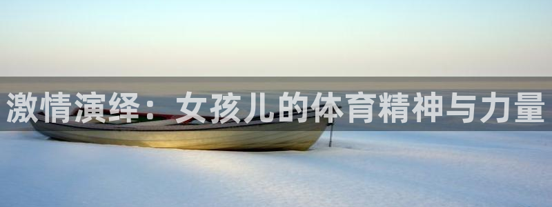 杏宇体育官网入口登录：激情演绎：女孩儿的体育精神与力量