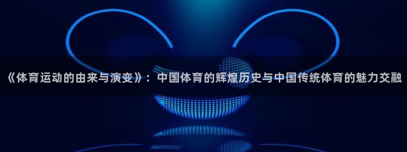 德国杏宇集团：《体育运动的由来与演变》：中国体育的辉煌历史与中国传统体育的魅力交融