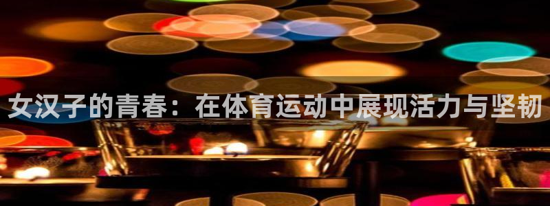 杏宇招商：女汉子的青春：在体育运动中展现活力与坚韧